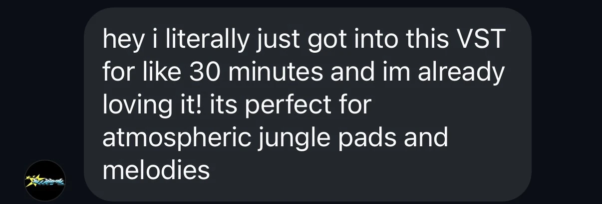 Customer message: hey i literally just got into this VST for like 30 minutes and im already loving it! its perfect for atmospheric jungle pads and melodies